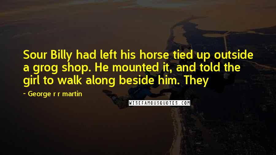 George R R Martin Quotes: Sour Billy had left his horse tied up outside a grog shop. He mounted it, and told the girl to walk along beside him. They