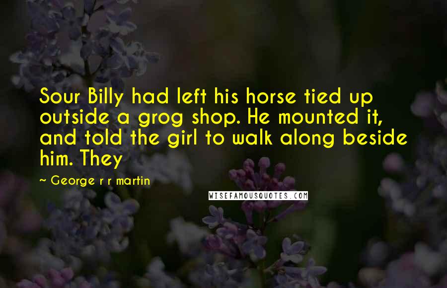 George R R Martin Quotes: Sour Billy had left his horse tied up outside a grog shop. He mounted it, and told the girl to walk along beside him. They