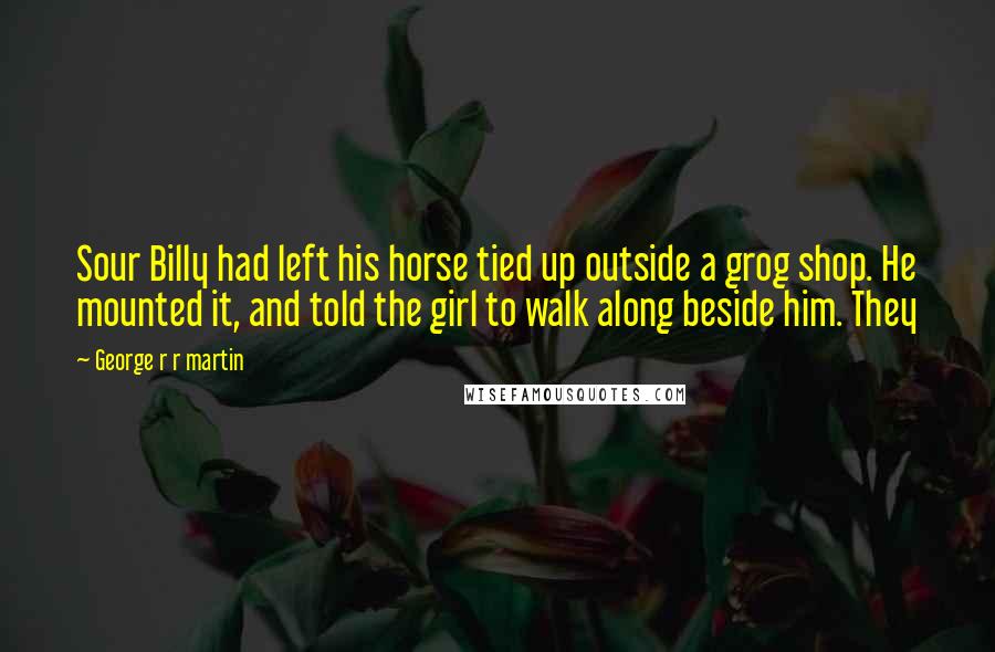 George R R Martin Quotes: Sour Billy had left his horse tied up outside a grog shop. He mounted it, and told the girl to walk along beside him. They