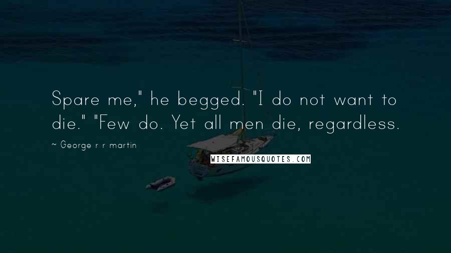 George R R Martin Quotes: Spare me," he begged. "I do not want to die." "Few do. Yet all men die, regardless.