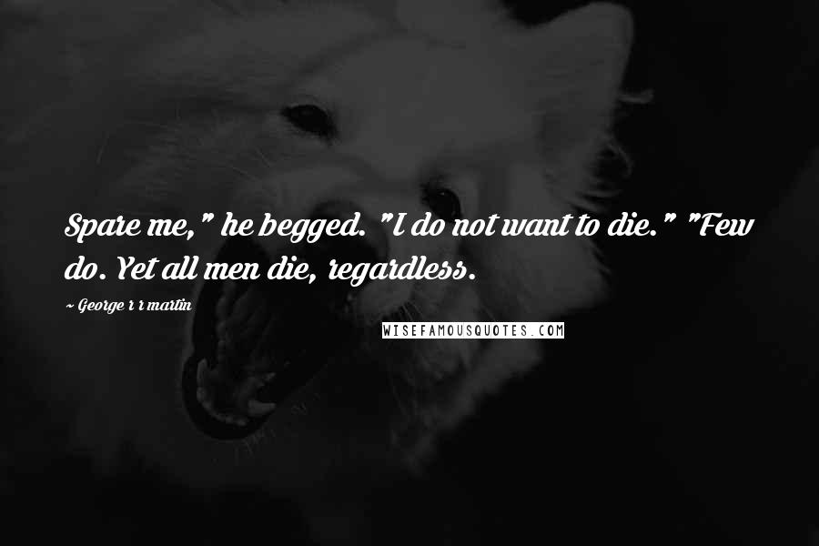 George R R Martin Quotes: Spare me," he begged. "I do not want to die." "Few do. Yet all men die, regardless.
