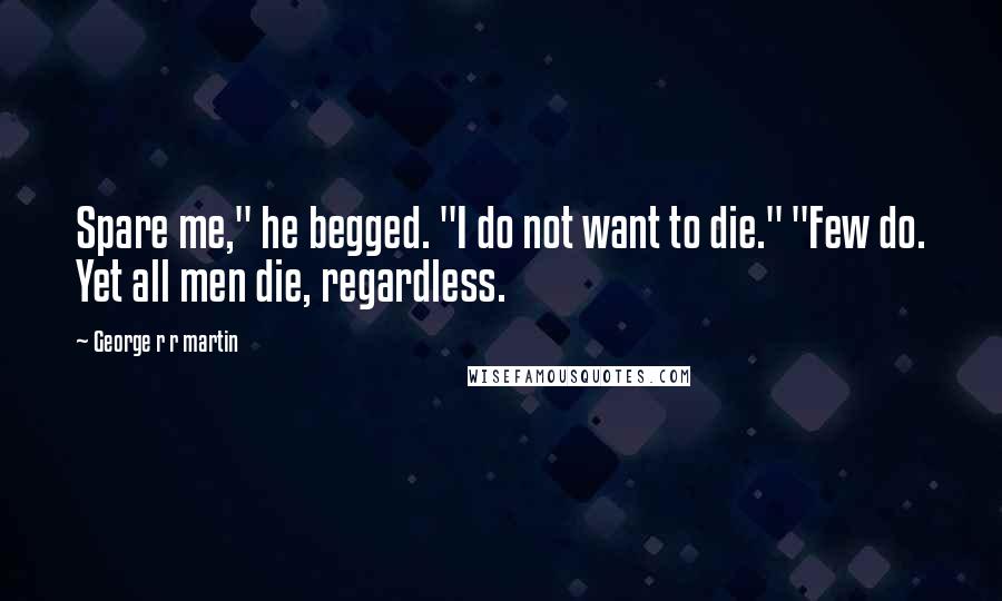 George R R Martin Quotes: Spare me," he begged. "I do not want to die." "Few do. Yet all men die, regardless.