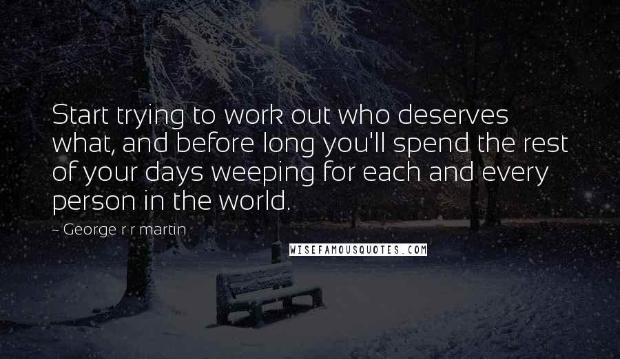 George R R Martin Quotes: Start trying to work out who deserves what, and before long you'll spend the rest of your days weeping for each and every person in the world.