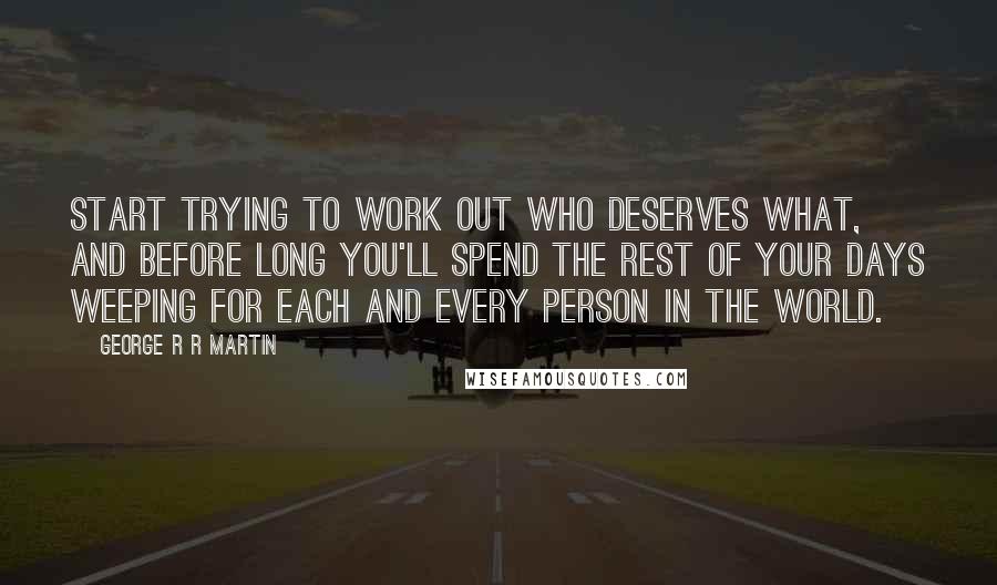 George R R Martin Quotes: Start trying to work out who deserves what, and before long you'll spend the rest of your days weeping for each and every person in the world.