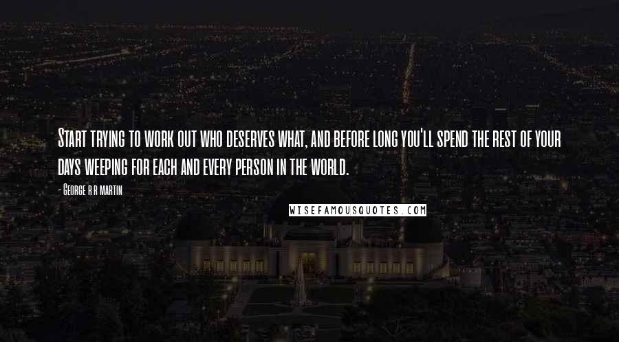 George R R Martin Quotes: Start trying to work out who deserves what, and before long you'll spend the rest of your days weeping for each and every person in the world.