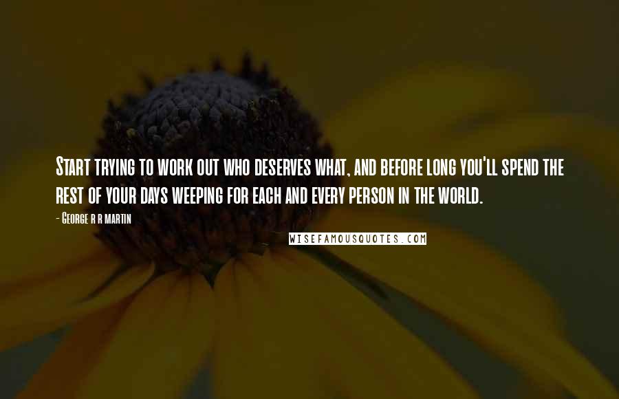 George R R Martin Quotes: Start trying to work out who deserves what, and before long you'll spend the rest of your days weeping for each and every person in the world.