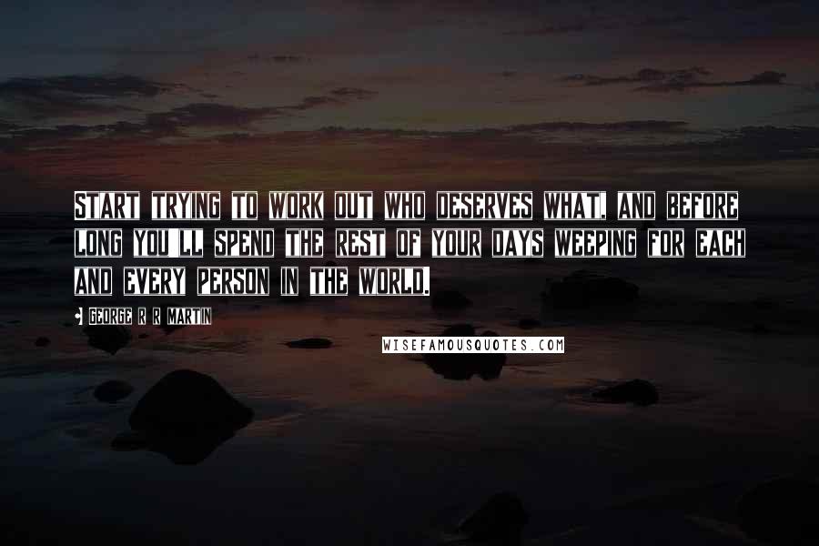George R R Martin Quotes: Start trying to work out who deserves what, and before long you'll spend the rest of your days weeping for each and every person in the world.