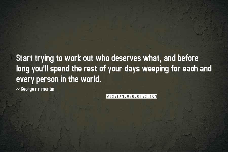 George R R Martin Quotes: Start trying to work out who deserves what, and before long you'll spend the rest of your days weeping for each and every person in the world.