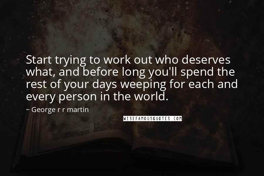 George R R Martin Quotes: Start trying to work out who deserves what, and before long you'll spend the rest of your days weeping for each and every person in the world.