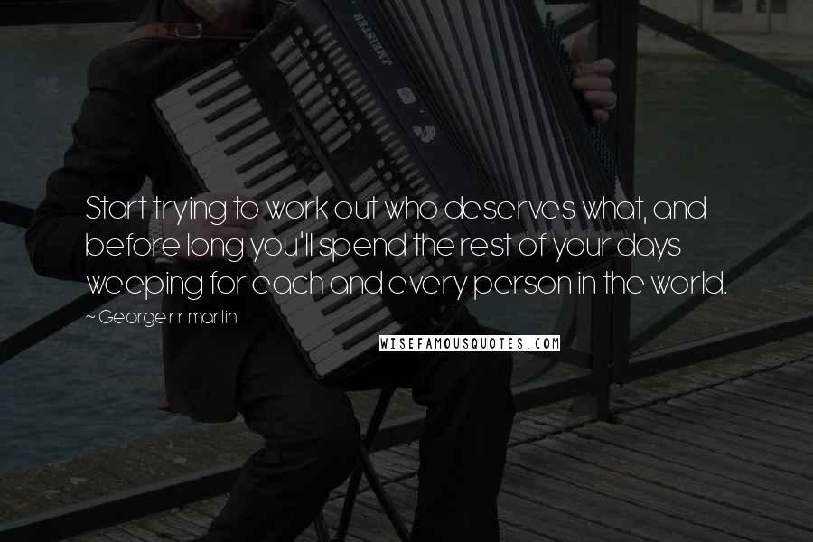 George R R Martin Quotes: Start trying to work out who deserves what, and before long you'll spend the rest of your days weeping for each and every person in the world.