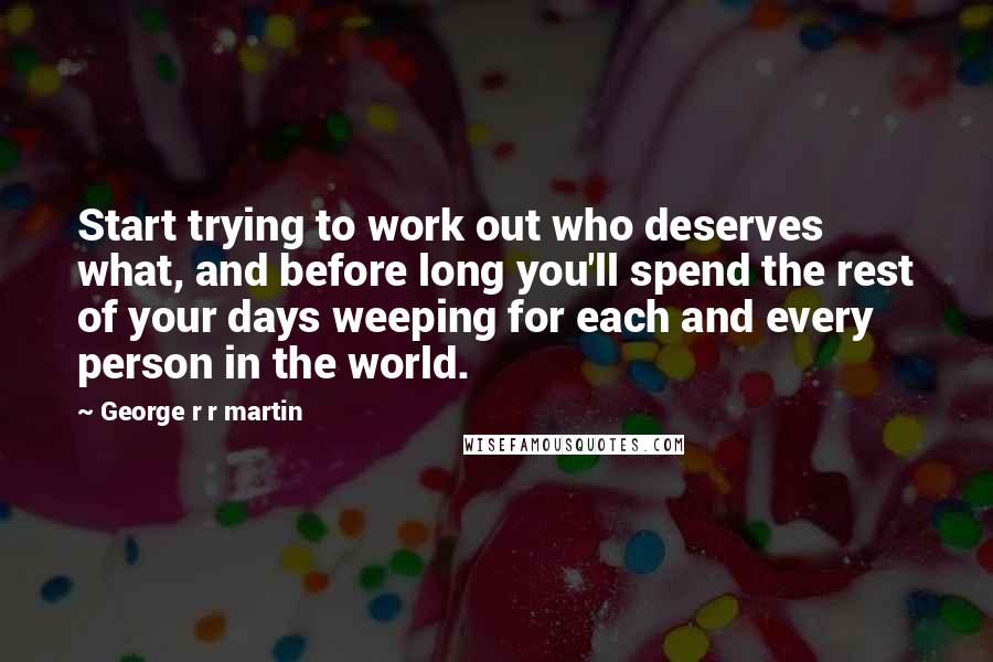 George R R Martin Quotes: Start trying to work out who deserves what, and before long you'll spend the rest of your days weeping for each and every person in the world.