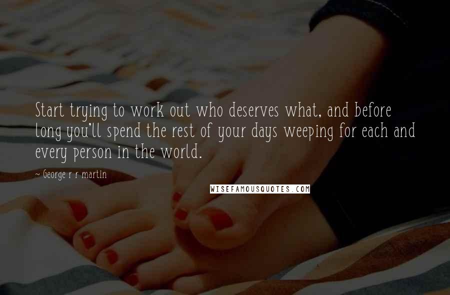 George R R Martin Quotes: Start trying to work out who deserves what, and before long you'll spend the rest of your days weeping for each and every person in the world.