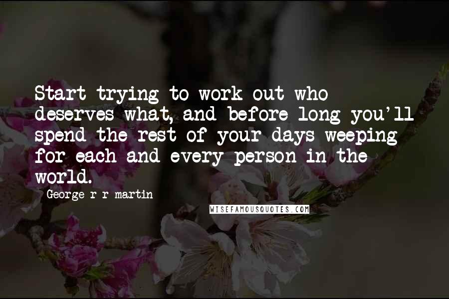 George R R Martin Quotes: Start trying to work out who deserves what, and before long you'll spend the rest of your days weeping for each and every person in the world.