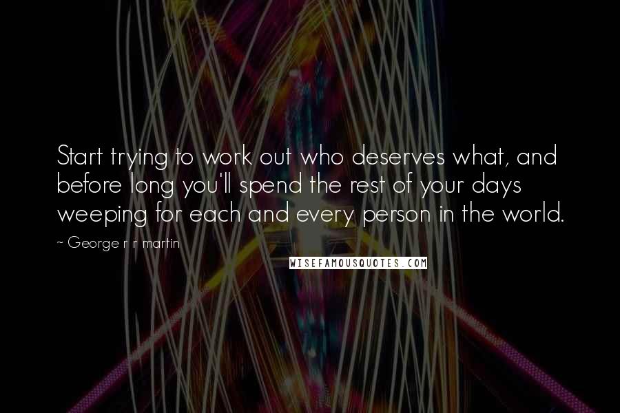 George R R Martin Quotes: Start trying to work out who deserves what, and before long you'll spend the rest of your days weeping for each and every person in the world.