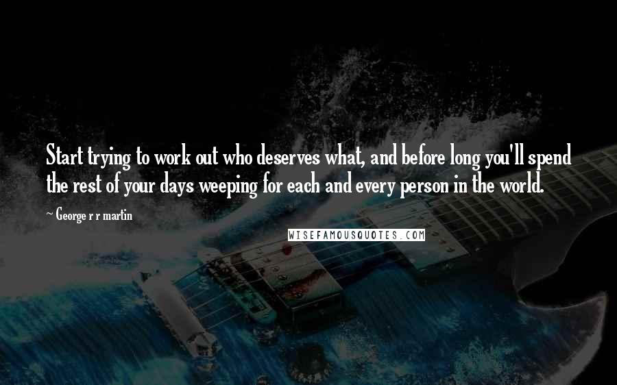 George R R Martin Quotes: Start trying to work out who deserves what, and before long you'll spend the rest of your days weeping for each and every person in the world.