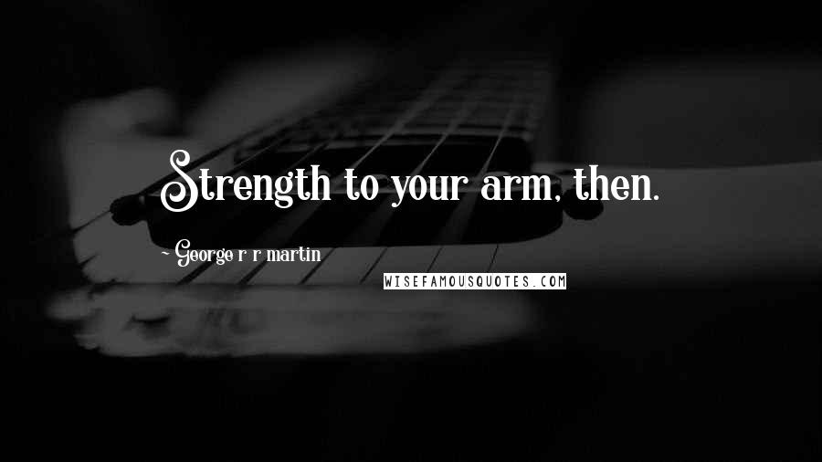 George R R Martin Quotes: Strength to your arm, then.