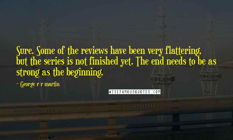 George R R Martin Quotes: Sure. Some of the reviews have been very flattering, but the series is not finished yet. The end needs to be as strong as the beginning.