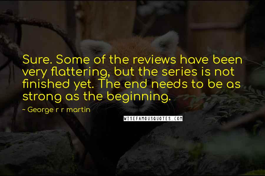 George R R Martin Quotes: Sure. Some of the reviews have been very flattering, but the series is not finished yet. The end needs to be as strong as the beginning.