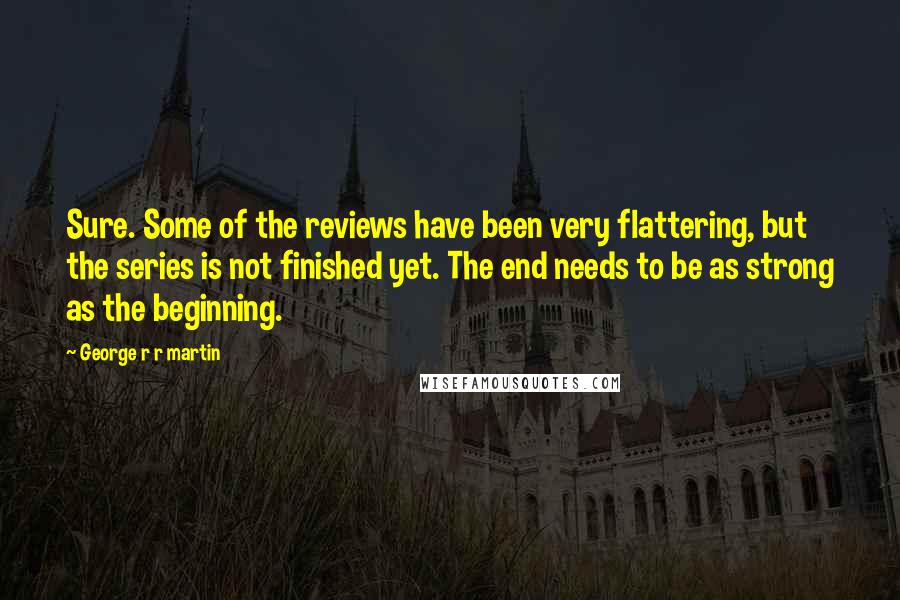 George R R Martin Quotes: Sure. Some of the reviews have been very flattering, but the series is not finished yet. The end needs to be as strong as the beginning.