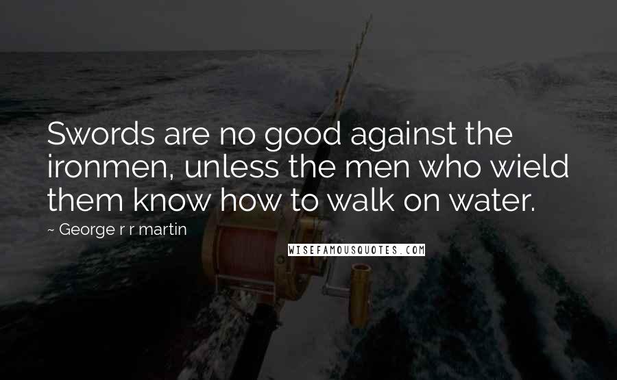 George R R Martin Quotes: Swords are no good against the ironmen, unless the men who wield them know how to walk on water.