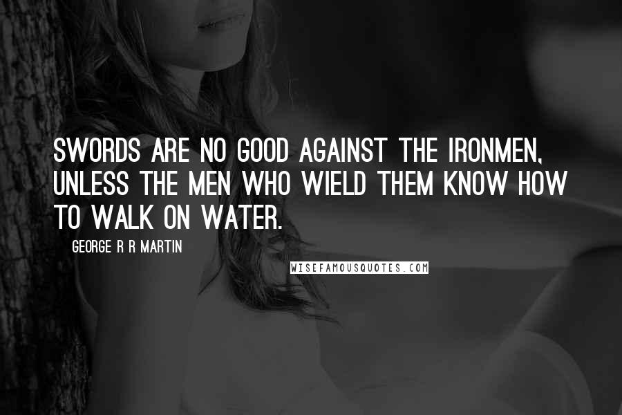 George R R Martin Quotes: Swords are no good against the ironmen, unless the men who wield them know how to walk on water.