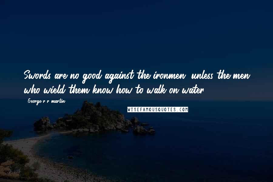 George R R Martin Quotes: Swords are no good against the ironmen, unless the men who wield them know how to walk on water.