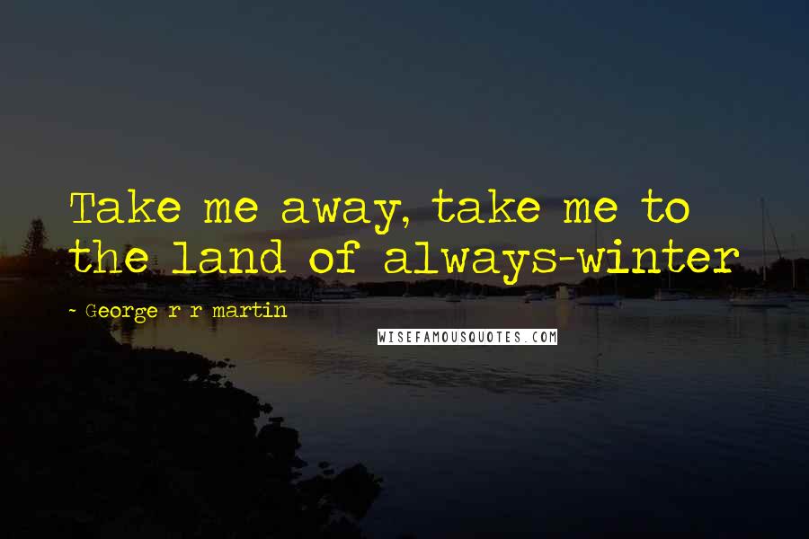 George R R Martin Quotes: Take me away, take me to the land of always-winter