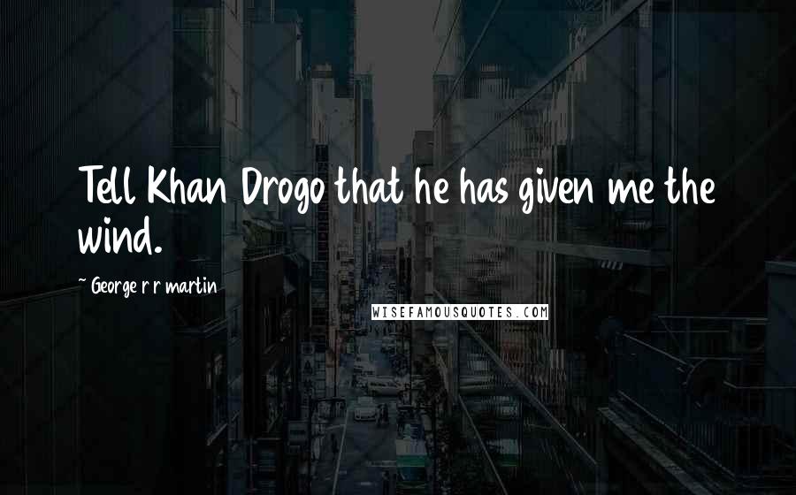 George R R Martin Quotes: Tell Khan Drogo that he has given me the wind.