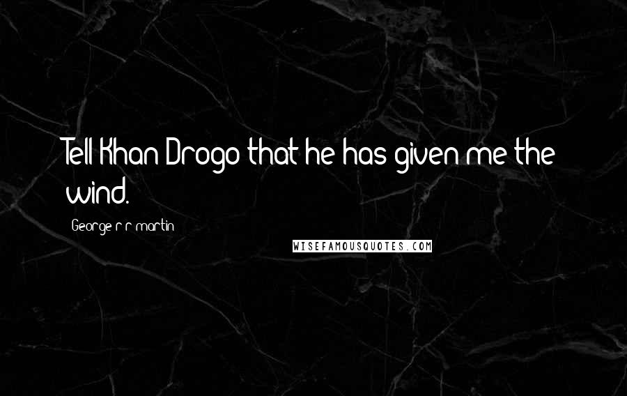 George R R Martin Quotes: Tell Khan Drogo that he has given me the wind.