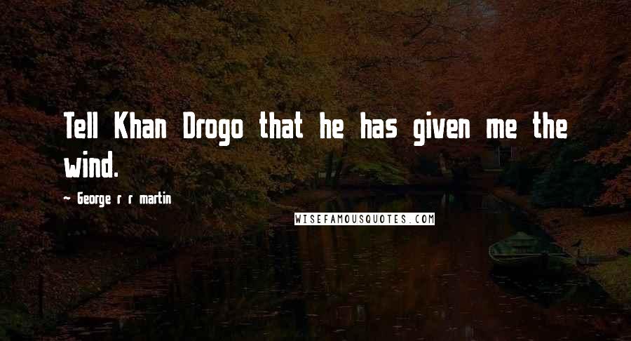 George R R Martin Quotes: Tell Khan Drogo that he has given me the wind.