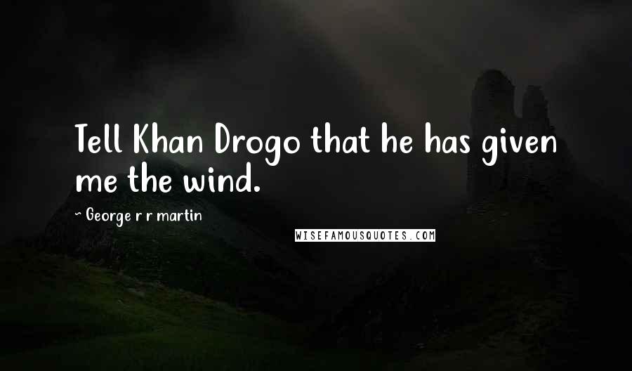 George R R Martin Quotes: Tell Khan Drogo that he has given me the wind.