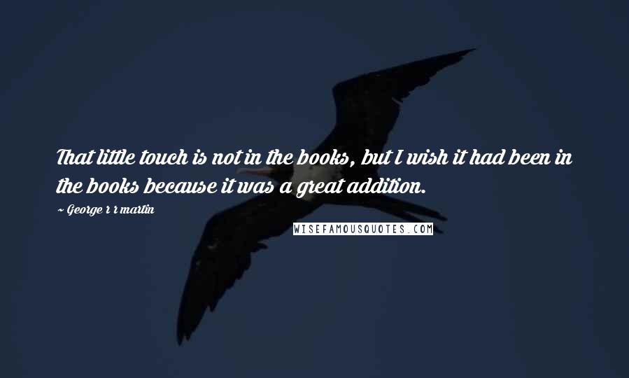 George R R Martin Quotes: That little touch is not in the books, but I wish it had been in the books because it was a great addition.
