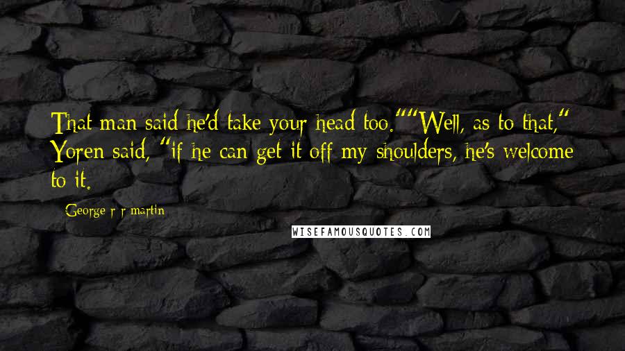 George R R Martin Quotes: That man said he'd take your head too.""Well, as to that," Yoren said, "if he can get it off my shoulders, he's welcome to it.