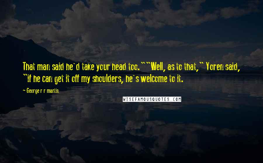 George R R Martin Quotes: That man said he'd take your head too.""Well, as to that," Yoren said, "if he can get it off my shoulders, he's welcome to it.