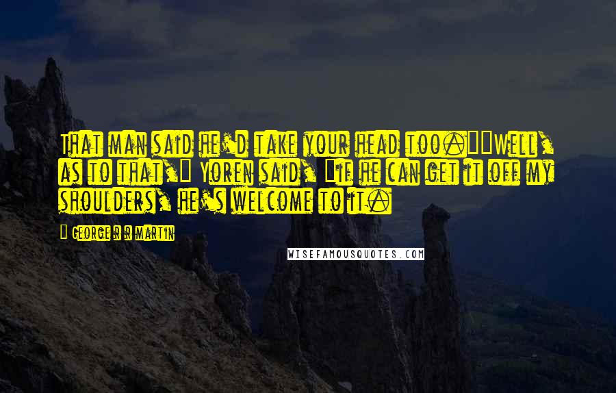 George R R Martin Quotes: That man said he'd take your head too.""Well, as to that," Yoren said, "if he can get it off my shoulders, he's welcome to it.