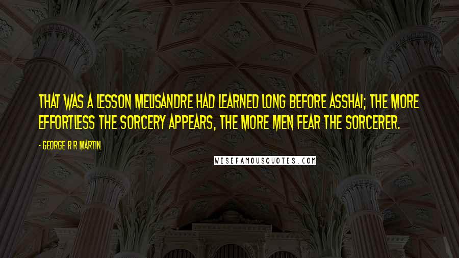 George R R Martin Quotes: That was a lesson Melisandre had learned long before Asshai; the more effortless the sorcery appears, the more men fear the sorcerer.