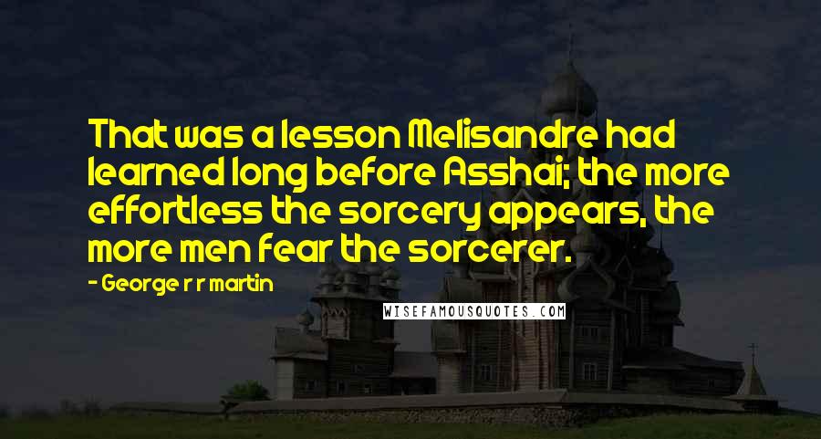 George R R Martin Quotes: That was a lesson Melisandre had learned long before Asshai; the more effortless the sorcery appears, the more men fear the sorcerer.