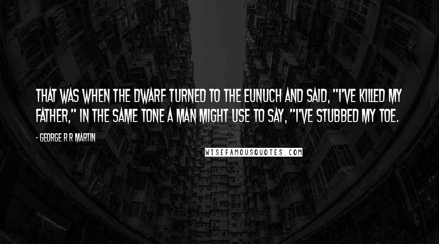 George R R Martin Quotes: That was when the dwarf turned to the eunuch and said, "I've killed my father," in the same tone a man might use to say, "I've stubbed my toe.