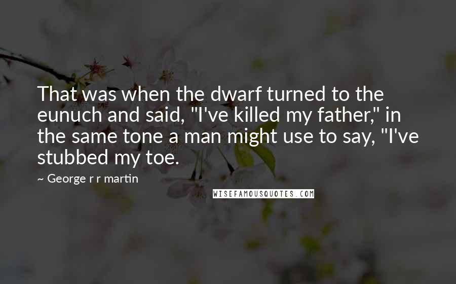 George R R Martin Quotes: That was when the dwarf turned to the eunuch and said, "I've killed my father," in the same tone a man might use to say, "I've stubbed my toe.