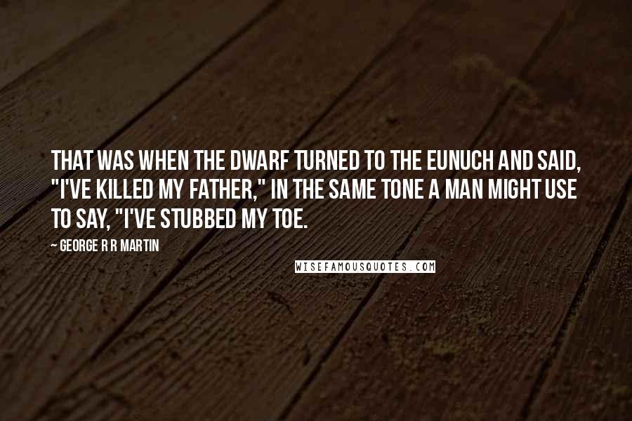 George R R Martin Quotes: That was when the dwarf turned to the eunuch and said, "I've killed my father," in the same tone a man might use to say, "I've stubbed my toe.