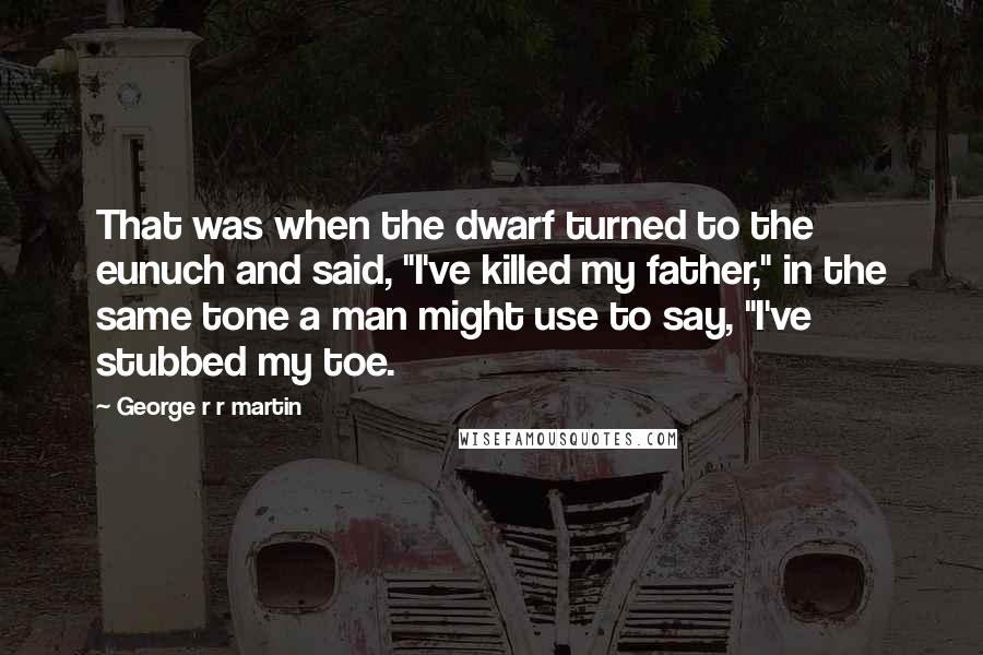 George R R Martin Quotes: That was when the dwarf turned to the eunuch and said, "I've killed my father," in the same tone a man might use to say, "I've stubbed my toe.