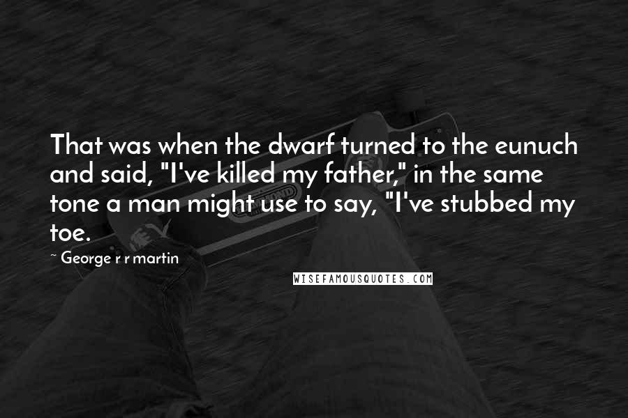 George R R Martin Quotes: That was when the dwarf turned to the eunuch and said, "I've killed my father," in the same tone a man might use to say, "I've stubbed my toe.