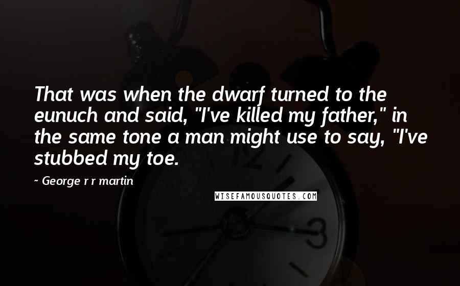 George R R Martin Quotes: That was when the dwarf turned to the eunuch and said, "I've killed my father," in the same tone a man might use to say, "I've stubbed my toe.