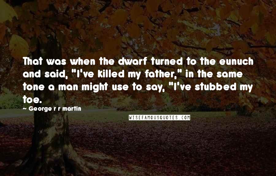 George R R Martin Quotes: That was when the dwarf turned to the eunuch and said, "I've killed my father," in the same tone a man might use to say, "I've stubbed my toe.