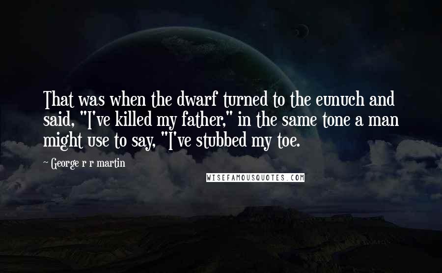 George R R Martin Quotes: That was when the dwarf turned to the eunuch and said, "I've killed my father," in the same tone a man might use to say, "I've stubbed my toe.