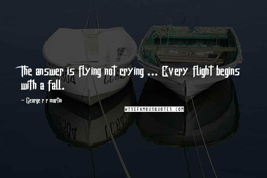 George R R Martin Quotes: The answer is flying not crying ... Every flight begins with a fall.