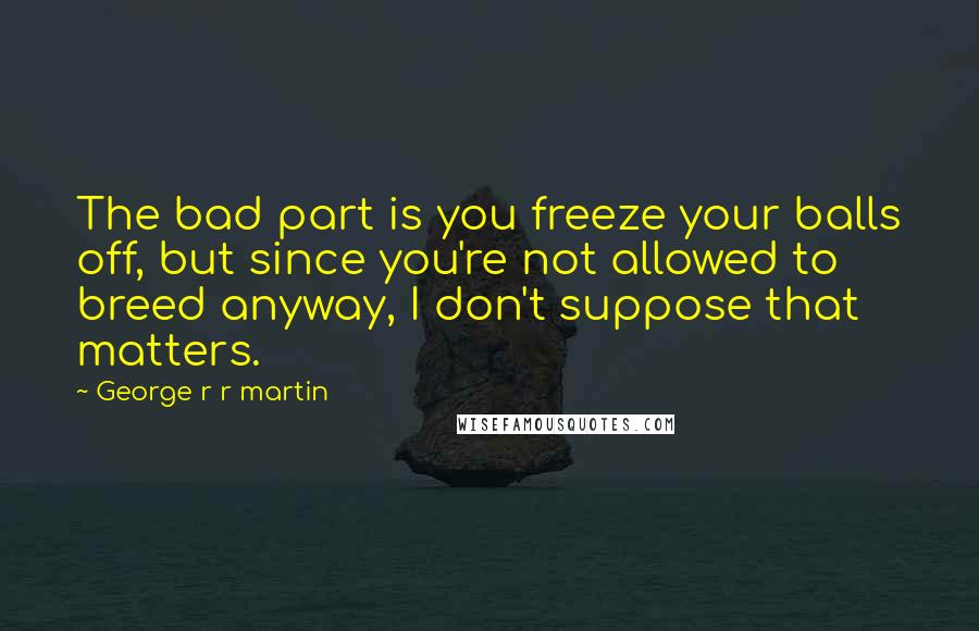 George R R Martin Quotes: The bad part is you freeze your balls off, but since you're not allowed to breed anyway, I don't suppose that matters.