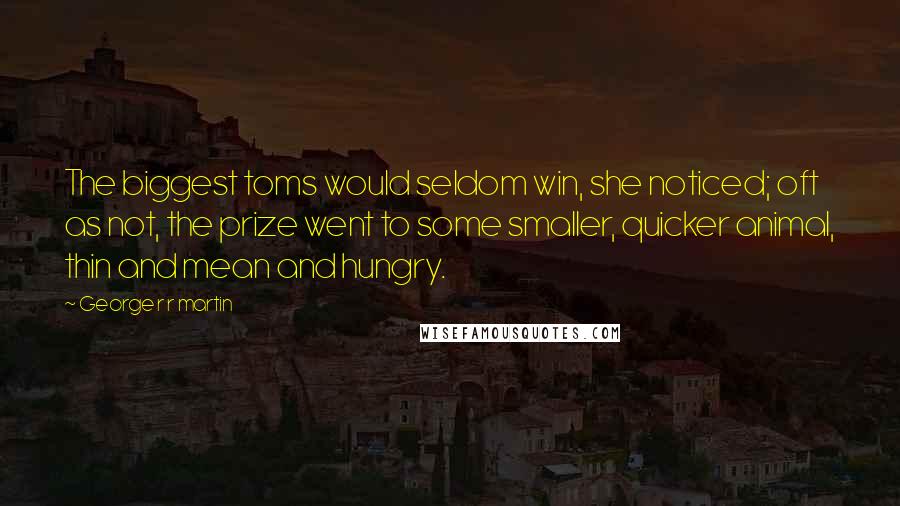 George R R Martin Quotes: The biggest toms would seldom win, she noticed; oft as not, the prize went to some smaller, quicker animal, thin and mean and hungry.