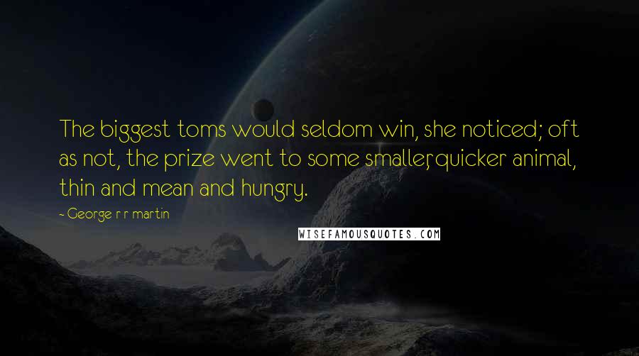 George R R Martin Quotes: The biggest toms would seldom win, she noticed; oft as not, the prize went to some smaller, quicker animal, thin and mean and hungry.