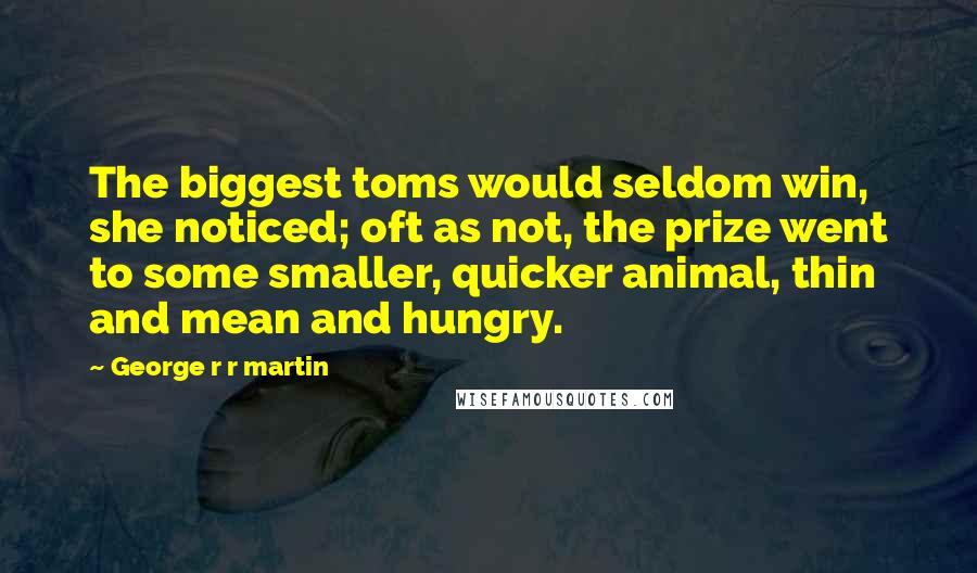 George R R Martin Quotes: The biggest toms would seldom win, she noticed; oft as not, the prize went to some smaller, quicker animal, thin and mean and hungry.